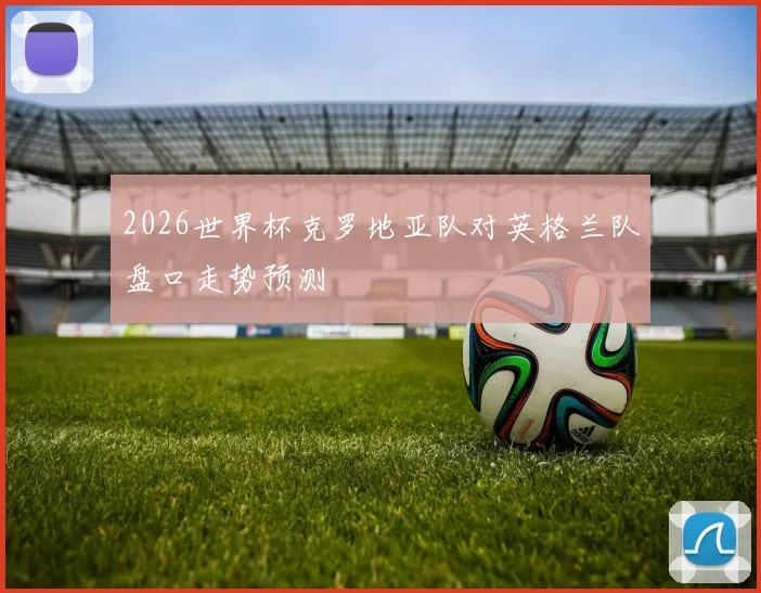 2026世界杯克罗地亚队对英格兰队盘口走势预测
