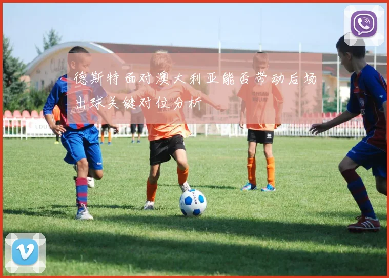 德斯特面对澳大利亚能否带动后场出球关键对位分析