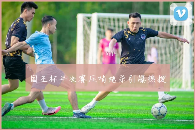 国王杯半决赛压哨绝杀引爆热搜