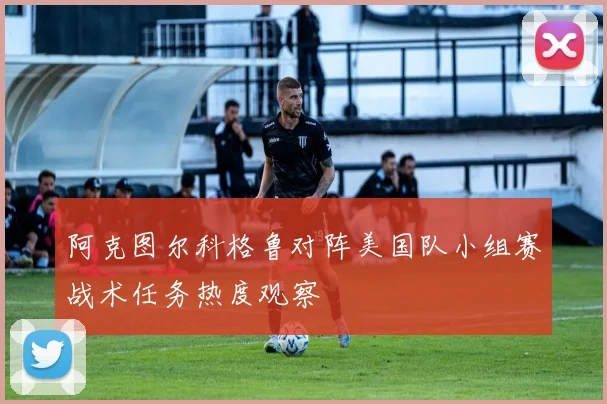 阿克图尔科格鲁对阵美国队小组赛战术任务热度观察