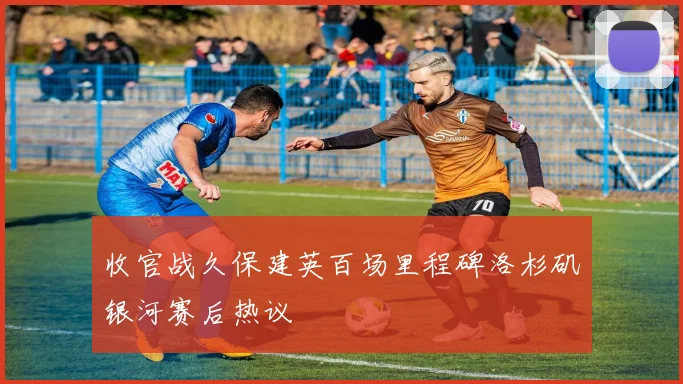 收官战久保建英百场里程碑洛杉矶银河赛后热议