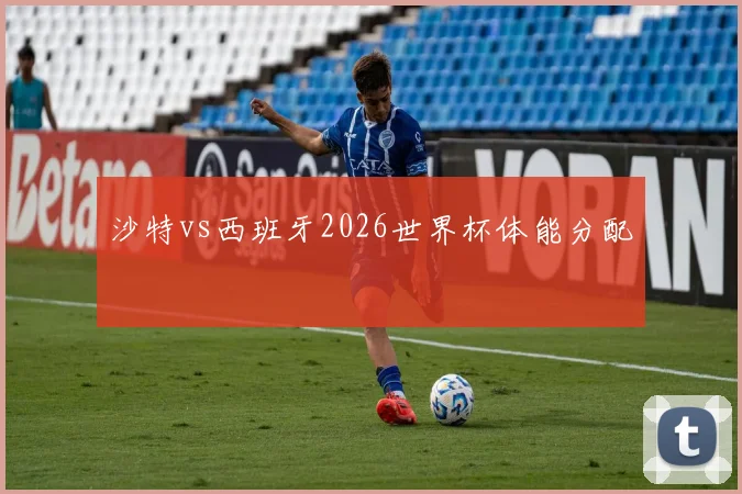 沙特vs西班牙2026世界杯体能分配