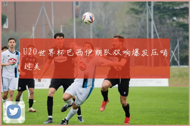 U20世界杯巴西伊朗队双响爆发压哨过关