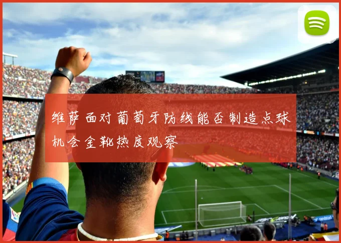 维萨面对葡萄牙防线能否制造点球机会金靴热度观察