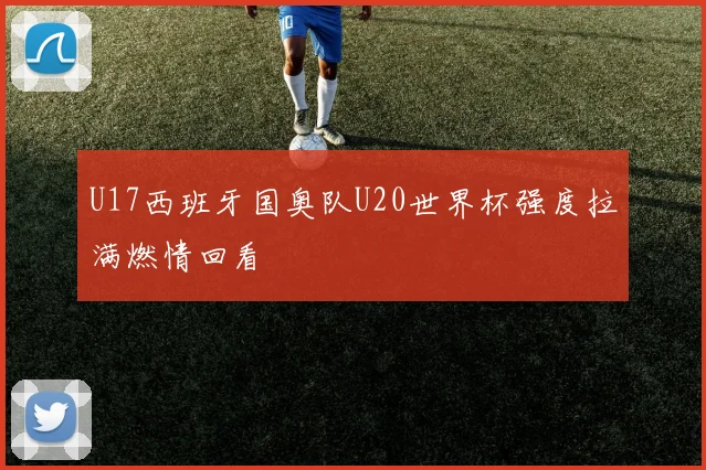 U17西班牙国奥队U20世界杯强度拉满燃情回看