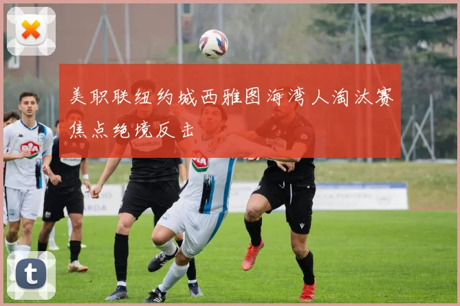 美职联纽约城西雅图海湾人淘汰赛焦点绝境反击