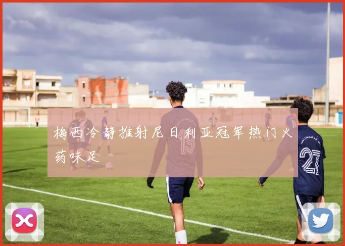 梅西冷静推射尼日利亚冠军热门火药味足