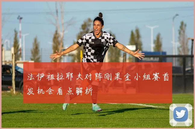 法伊祖拉耶夫对阵刚果金小组赛首发机会看点解析