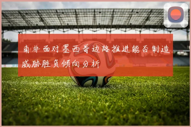 南非面对墨西哥边路推进能否制造威胁胜负倾向分析