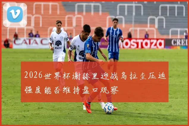 2026世界杯谢赫里迎战乌拉圭压迫强度能否维持盘口观察