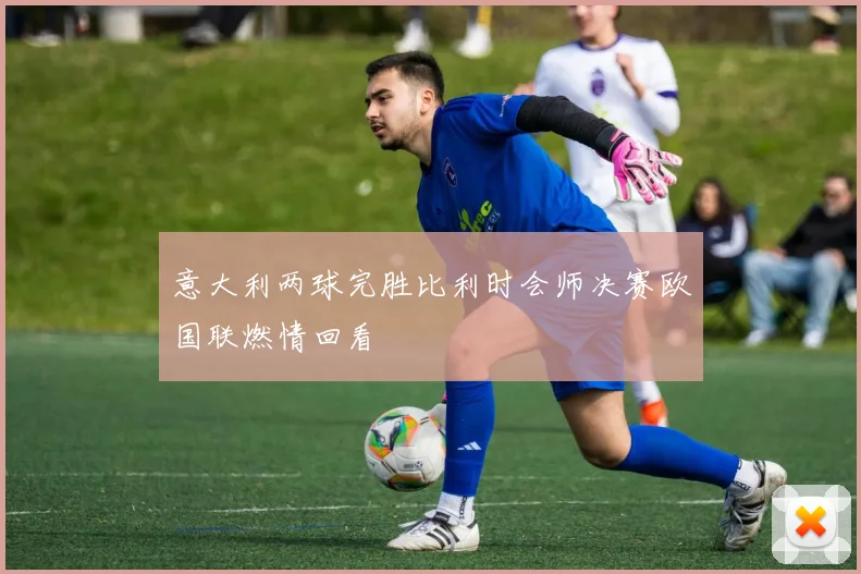 意大利两球完胜比利时会师决赛欧国联燃情回看