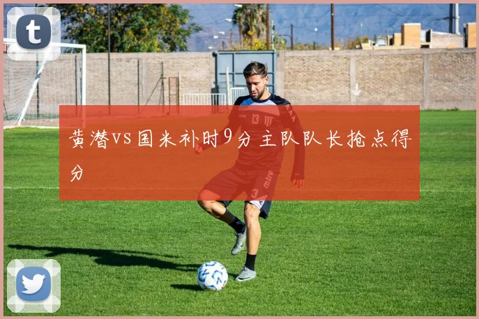 黄潜vs国米补时9分主队队长抢点得分