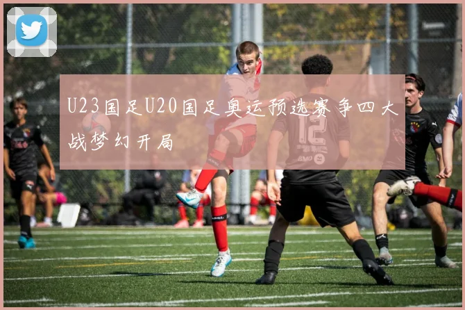 U23国足U20国足奥运预选赛争四大战梦幻开局