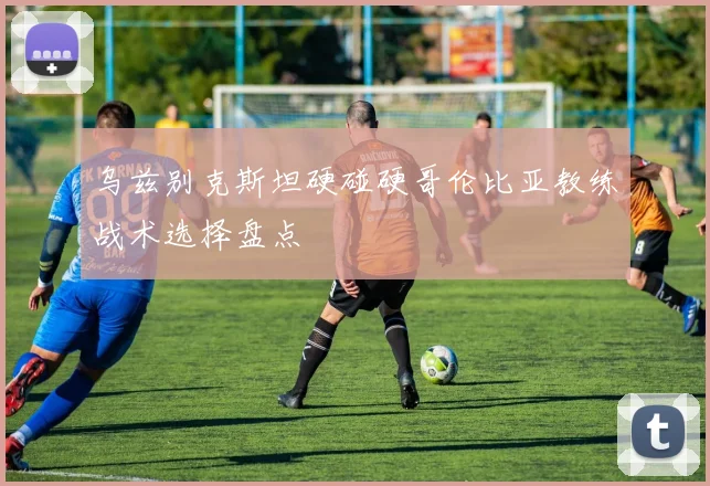 乌兹别克斯坦硬碰硬哥伦比亚教练战术选择盘点