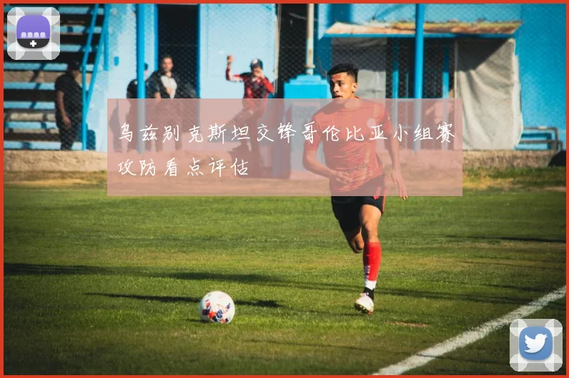 乌兹别克斯坦交锋哥伦比亚小组赛攻防看点评估