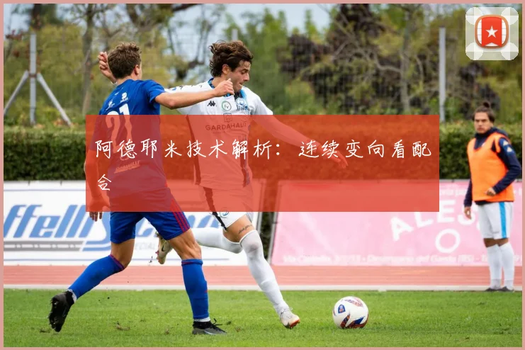 阿德耶米技术解析：连续变向看配合