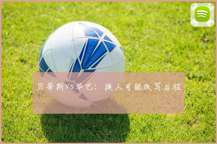 贝蒂斯vs毕巴：换人可能改写后程