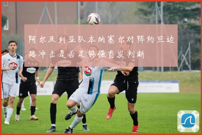 阿尔及利亚队本纳塞尔对阵约旦边路冲击是否足够强首发判断