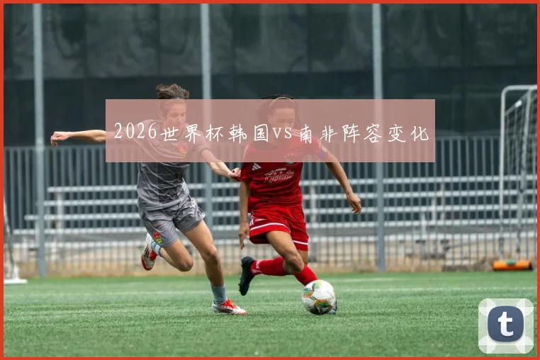 2026世界杯韩国vs南非阵容变化