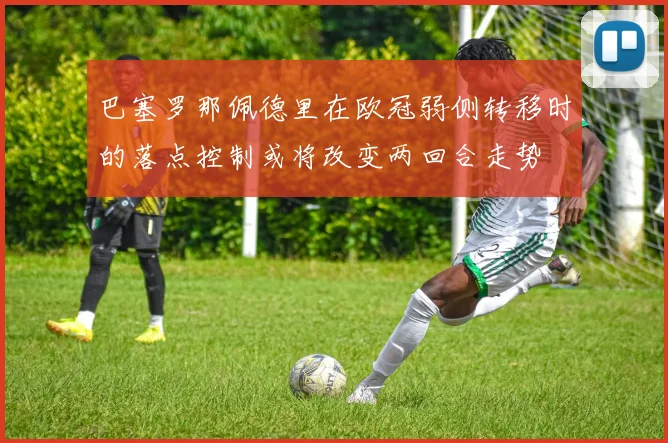 巴塞罗那佩德里在欧冠弱侧转移时的落点控制或将改变两回合走势