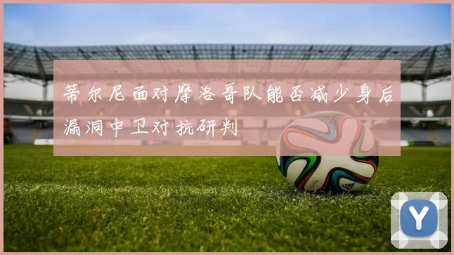 蒂尔尼面对摩洛哥队能否减少身后漏洞中卫对抗研判