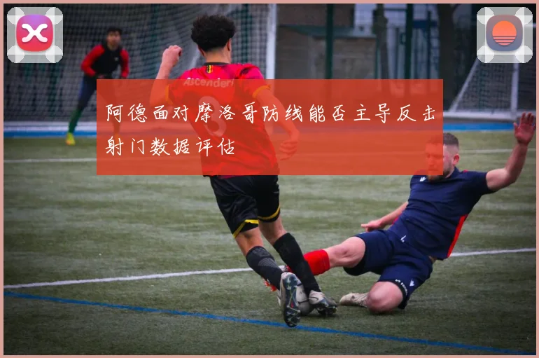 阿德面对摩洛哥防线能否主导反击射门数据评估