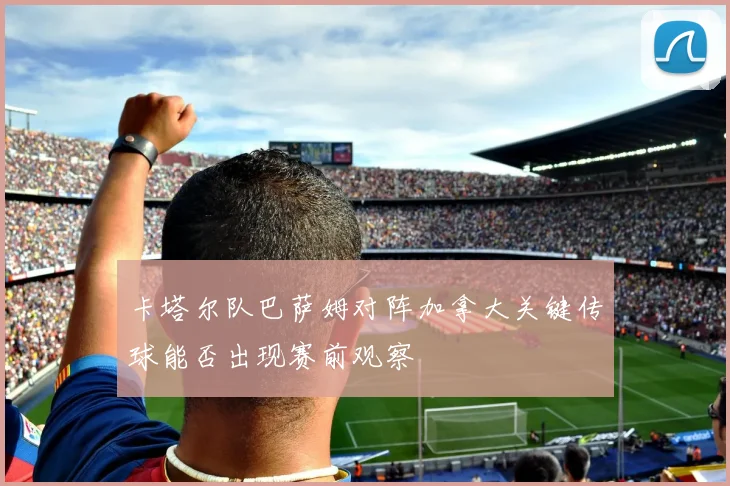 卡塔尔队巴萨姆对阵加拿大关键传球能否出现赛前观察