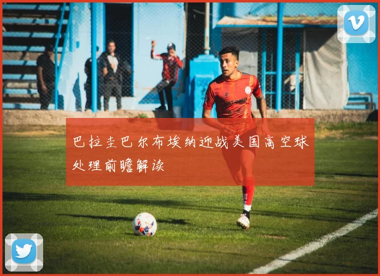 巴拉圭巴尔布埃纳迎战美国高空球处理前瞻解读