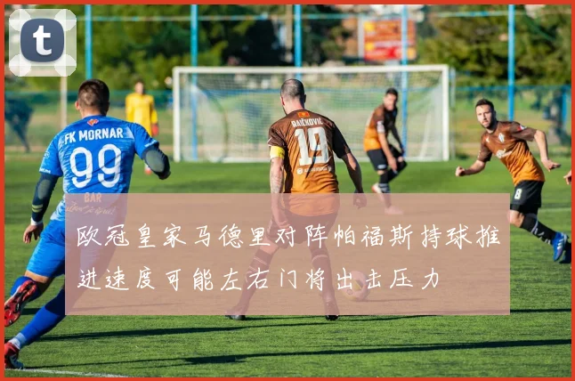 欧冠皇家马德里对阵帕福斯持球推进速度可能左右门将出击压力