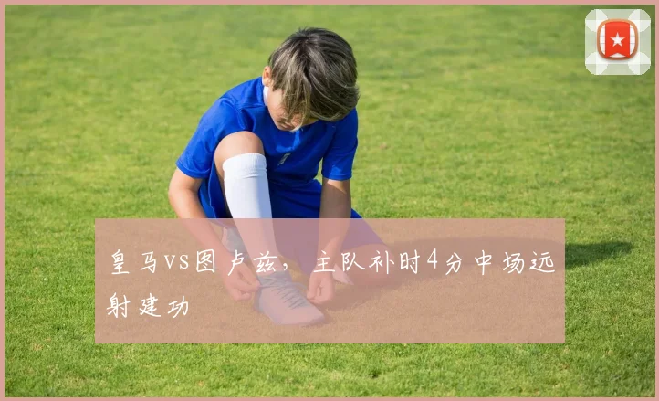 皇马vs图卢兹,主队补时4分中场远射建功