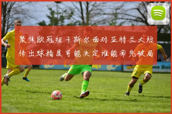 聚焦欧冠纽卡斯尔面对亚特兰大短传出球精度可能决定谁能率先破局