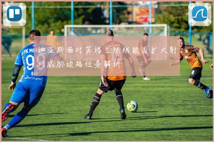 迪亚斯面对苏格兰防线能否扩大射门威胁边路任务解析