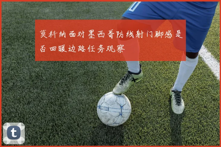 莫科纳面对墨西哥防线射门脚感是否回暖边路任务观察