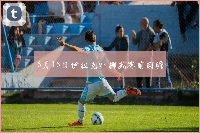 6月16日伊拉克vs挪威赛前前瞻