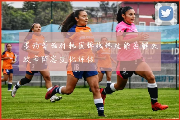 墨西哥面对韩国锋线终结能否解决效率阵容变化评估