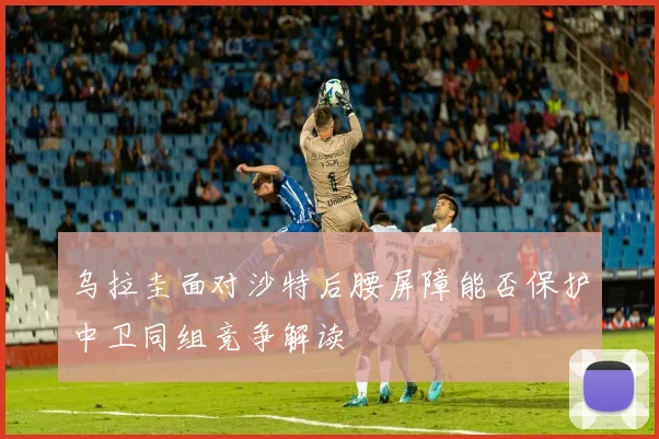 乌拉圭面对沙特后腰屏障能否保护中卫同组竞争解读