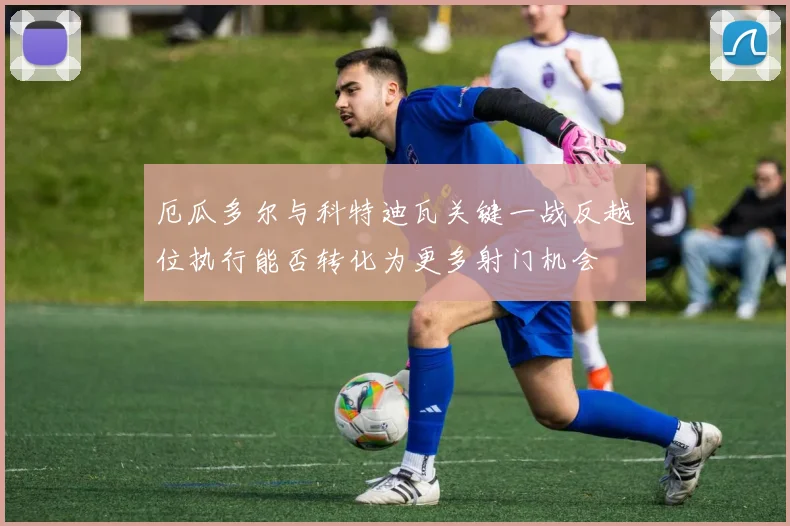 厄瓜多尔与科特迪瓦关键一战反越位执行能否转化为更多射门机会