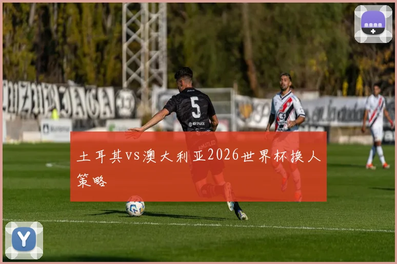 土耳其vs澳大利亚2026世界杯换人策略