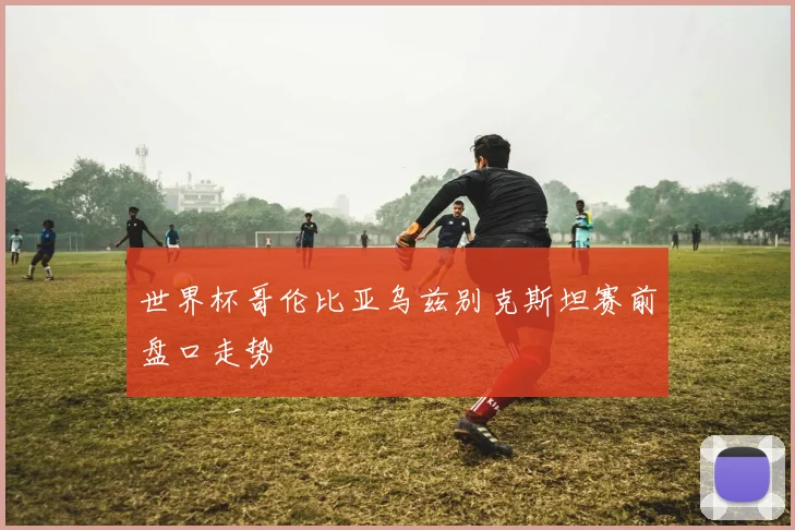 世界杯哥伦比亚乌兹别克斯坦赛前盘口走势