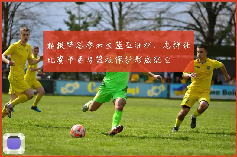 轮换阵容参加女篮亚洲杯，怎样让比赛节奏与篮板保护形成配合
