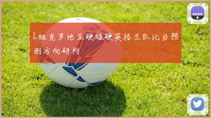 L组克罗地亚硬碰硬英格兰队比分预测方向研判