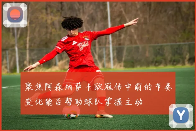 聚焦阿森纳萨卡欧冠传中前的节奏变化能否帮助球队掌握主动