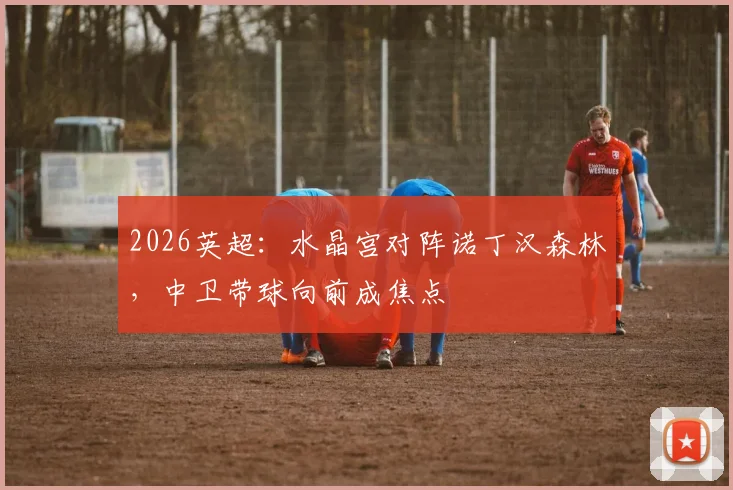 2026英超：水晶宫对阵诺丁汉森林，中卫带球向前成焦点